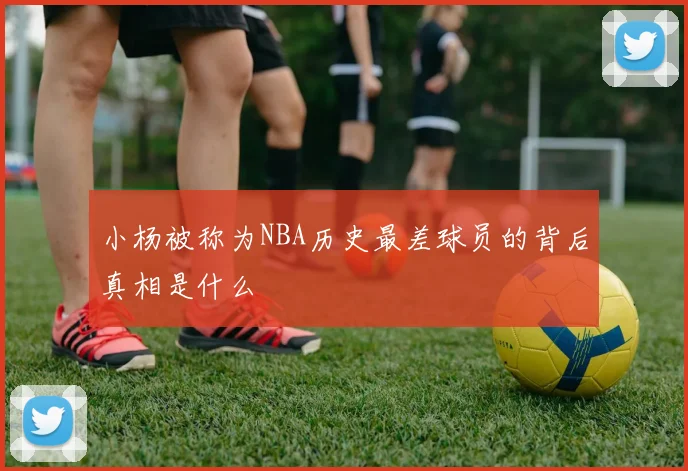 小杨被称为NBA历史最差球员的背后真相是什么