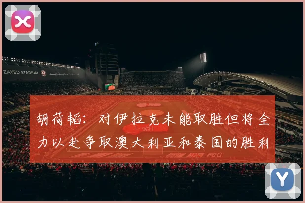 胡荷韬：对伊拉克未能取胜但将全力以赴争取澳大利亚和泰国的胜利