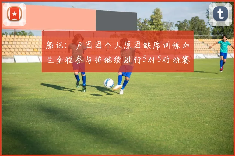 船记：卢因因个人原因缺席训练加兰全程参与将继续进行5对5对抗赛