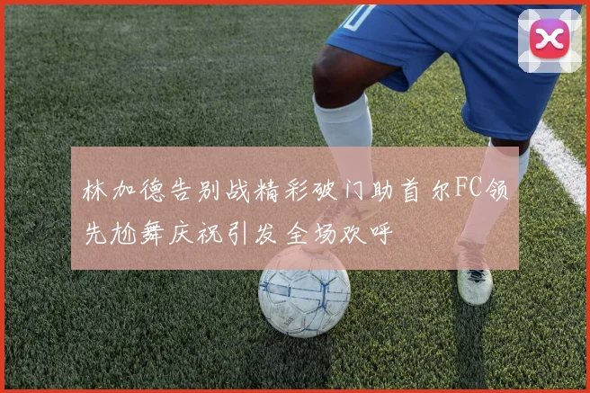 林加德告别战精彩破门助首尔FC领先尬舞庆祝引发全场欢呼