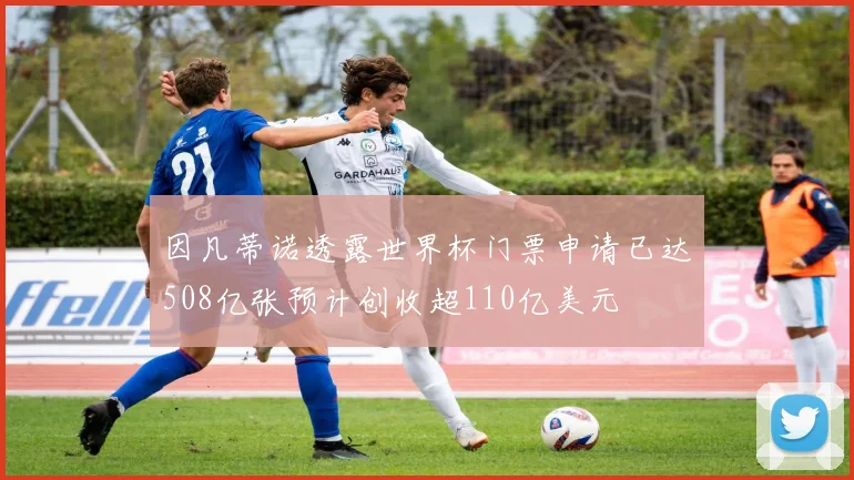 因凡蒂诺透露世界杯门票申请已达508亿张预计创收超110亿美元
