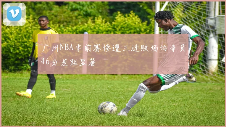 广州NBA季前赛惨遭三连败场均净负46分差距显著