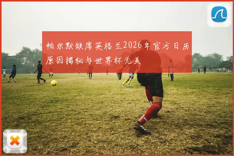 帕尔默缺席英格兰2026年官方日历原因揭秘与世界杯无关