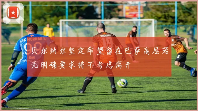 贝尔纳尔坚定希望留在巴萨高层若无明确要求将不考虑离开