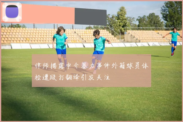 律师揭露中介暴力事件外籍球员体检遭殴打翻译引发关注