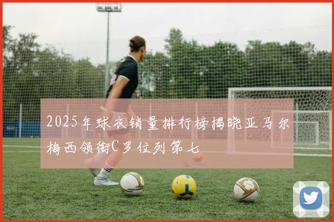 2025年球衣销量排行榜揭晓亚马尔梅西领衔C罗位列第七