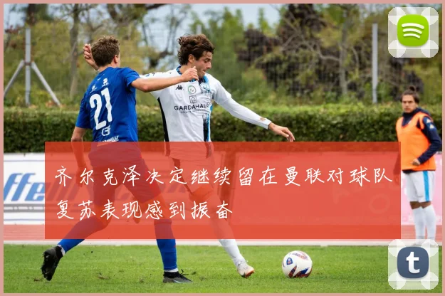 齐尔克泽决定继续留在曼联对球队复苏表现感到振奋
