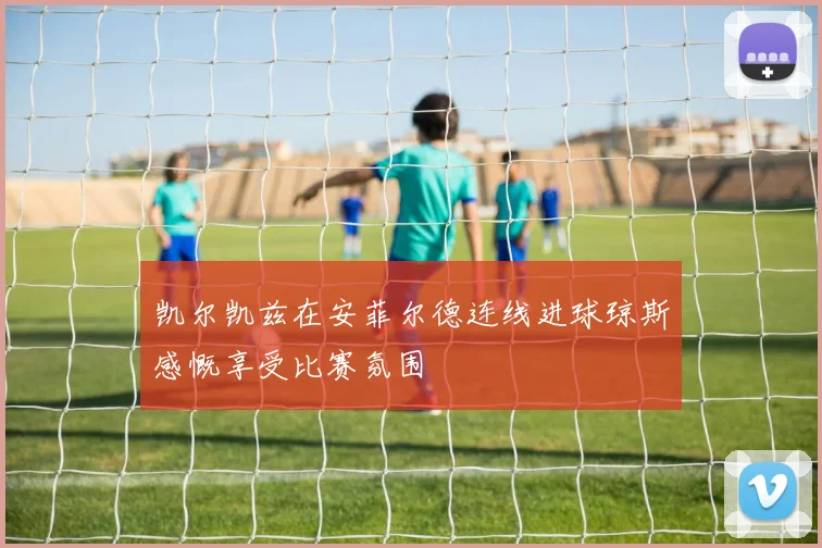 凯尔凯兹在安菲尔德连线进球琼斯感慨享受比赛氛围