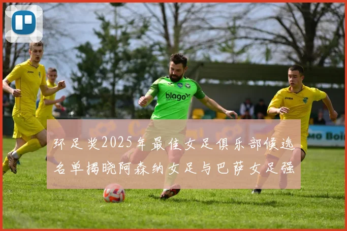 环足奖2025年最佳女足俱乐部候选名单揭晓阿森纳女足与巴萨女足强势领衔