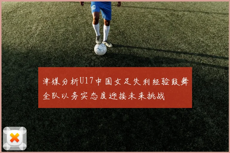 津媒分析U17中国女足失利经验鼓舞全队以务实态度迎接未来挑战