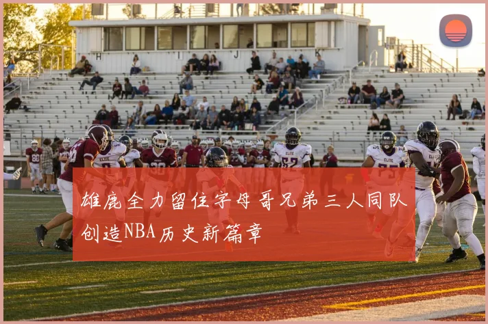 雄鹿全力留住字母哥兄弟三人同队创造NBA历史新篇章