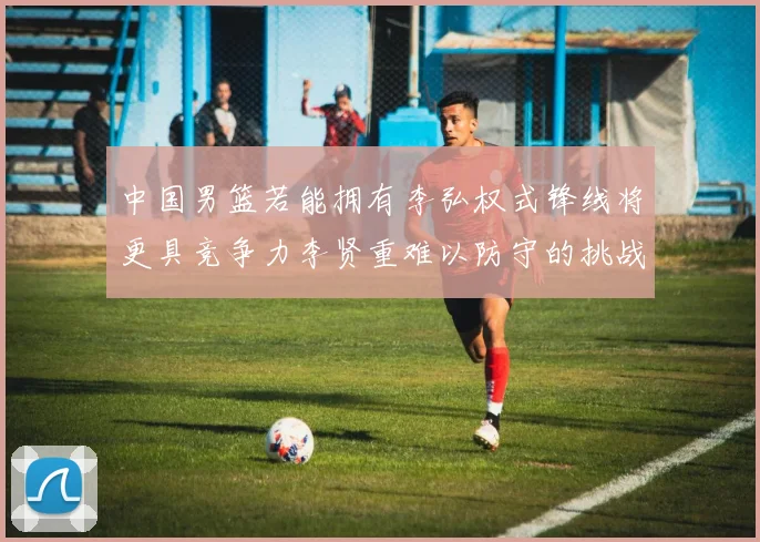 中国男篮若能拥有李弘权式锋线将更具竞争力李贤重难以防守的挑战