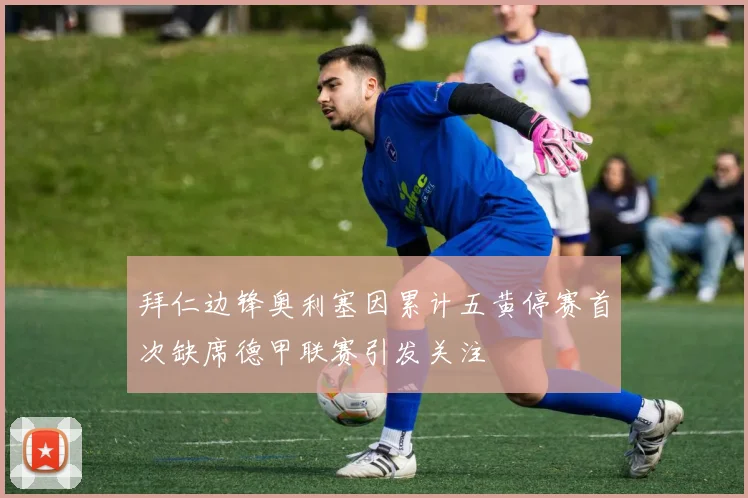 拜仁边锋奥利塞因累计五黄停赛首次缺席德甲联赛引发关注