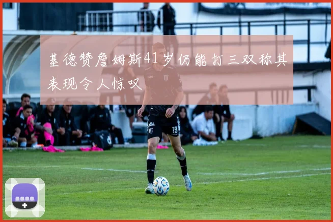 基德赞詹姆斯41岁仍能打三双称其表现令人惊叹