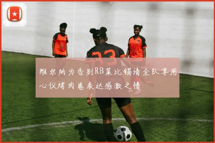 维尔纳为告别RB莱比锡请全队享用心仪烤肉卷表达感激之情
