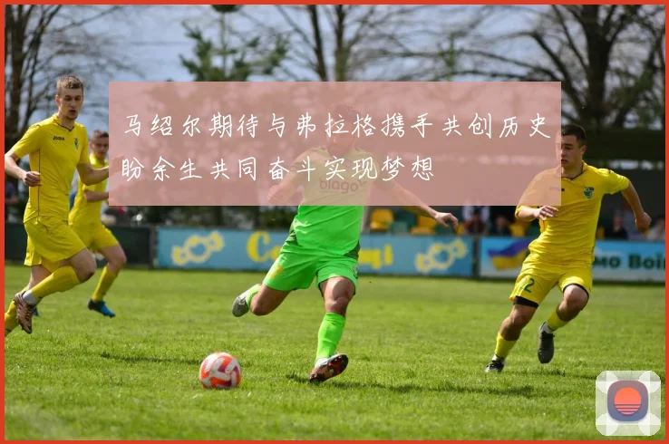 马绍尔期待与弗拉格携手共创历史盼余生共同奋斗实现梦想