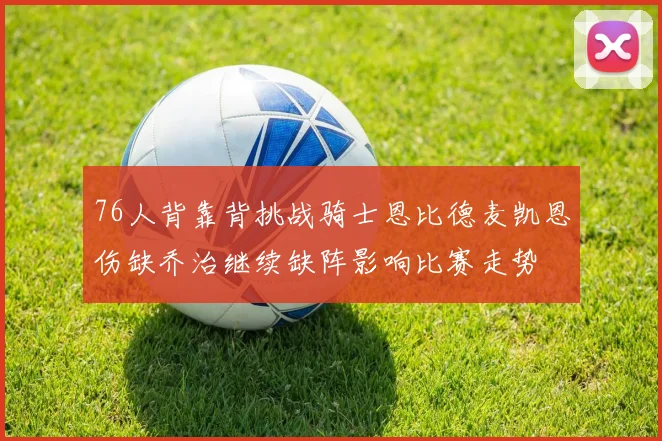 76人背靠背挑战骑士恩比德麦凯恩伤缺乔治继续缺阵影响比赛走势