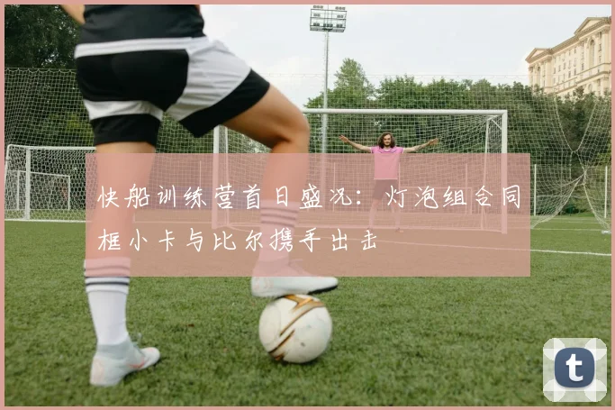 快船训练营首日盛况：灯泡组合同框小卡与比尔携手出击