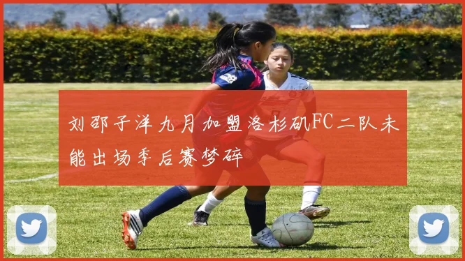 刘邵子洋九月加盟洛杉矶FC二队未能出场季后赛梦碎