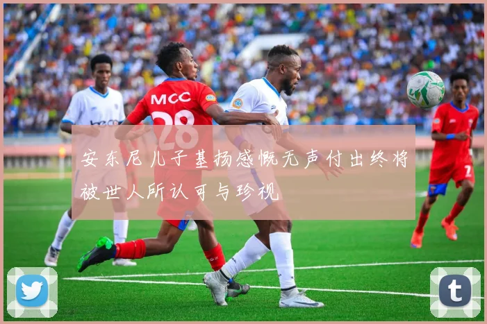 安东尼儿子基扬感慨无声付出终将被世人所认可与珍视