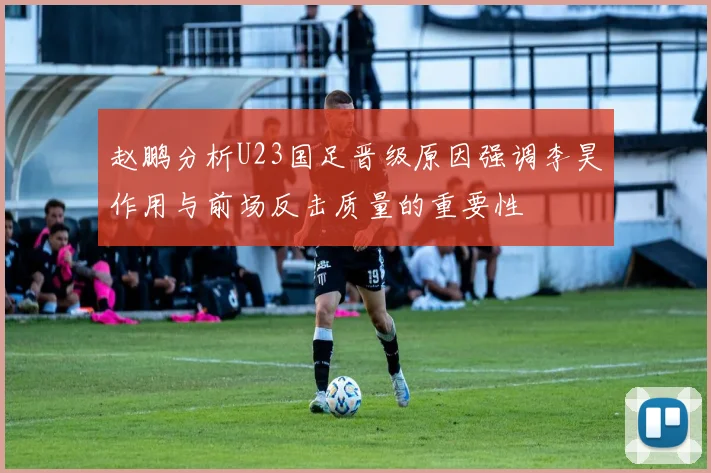 赵鹏分析U23国足晋级原因强调李昊作用与前场反击质量的重要性
