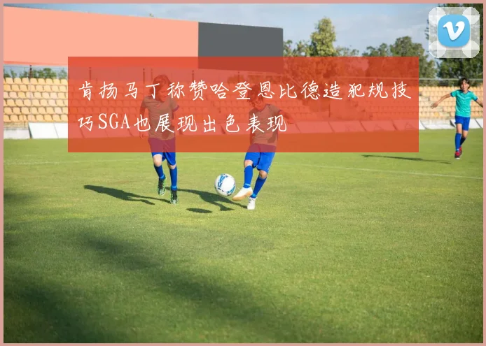 肯扬马丁称赞哈登恩比德造犯规技巧SGA也展现出色表现