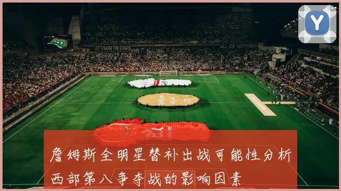詹姆斯全明星替补出战可能性分析西部第八争夺战的影响因素